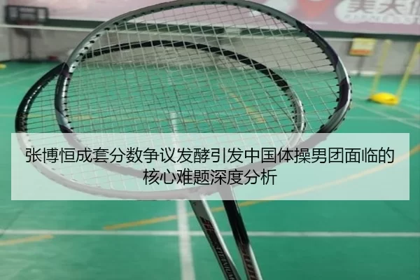 张博恒成套分数争议发酵引发中国体操男团面临的核心难题深度分析