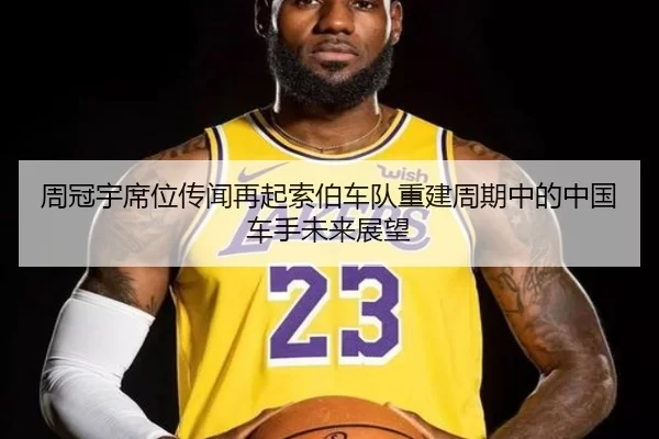 周冠宇席位传闻再起索伯车队重建周期中的中国车手未来展望