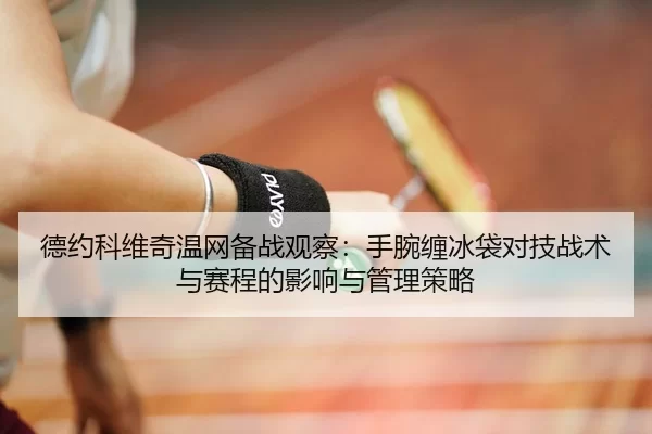 德约科维奇温网备战观察：手腕缠冰袋对技战术与赛程的影响与管理策略