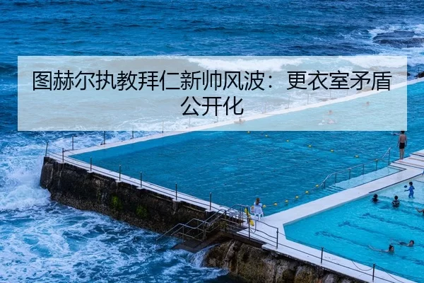 图赫尔执教拜仁新帅风波：更衣室矛盾公开化